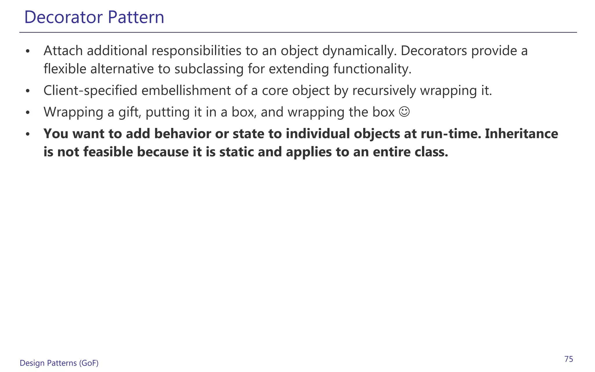 Decorator Pattern
 • Attach additional responsibilities to an object dynamically. Decorators provide a
   flexible alternative to subclassing for extending functionality.
 • Client-specified embellishment of a core object by recursively wrapping it.
 • Wrapping a gift, putting it in a box, and wrapping the box 
 • You want to add behavior or state to individual objects at run-time. Inheritance
   is not feasible because it is static and applies to an entire class.




Design Patterns (GoF)                                                                  75
 