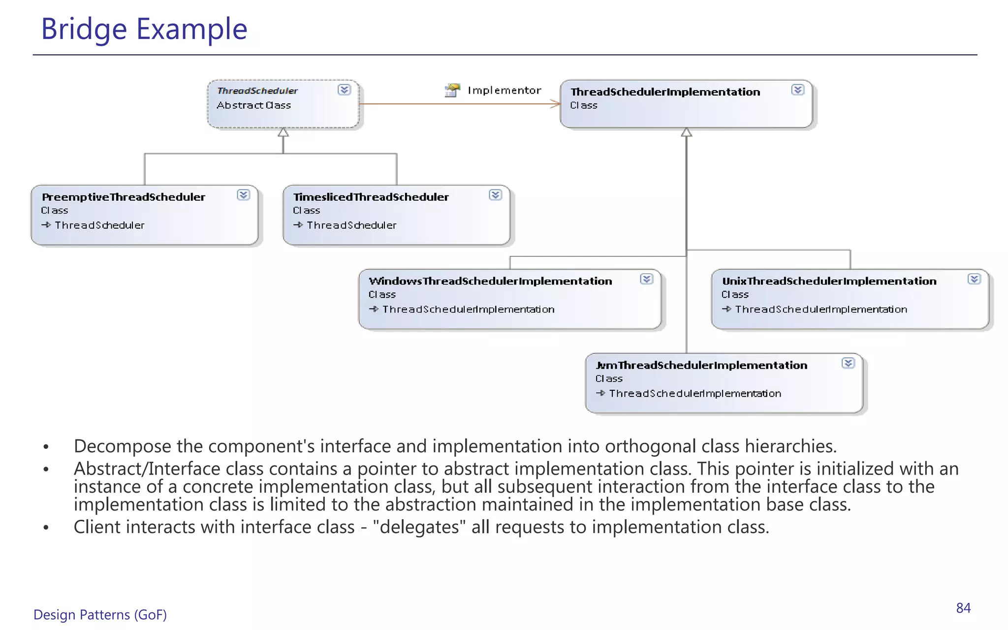 Bridge Example




 •    Decompose the component's interface and implementation into orthogonal class hierarchies.
 •    Abstract/Interface class contains a pointer to abstract implementation class. This pointer is initialized with an
      instance of a concrete implementation class, but all subsequent interaction from the interface class to the
      implementation class is limited to the abstraction maintained in the implementation base class.
 •    Client interacts with interface class - "delegates" all requests to implementation class.



Design Patterns (GoF)                                                                                                 84
 