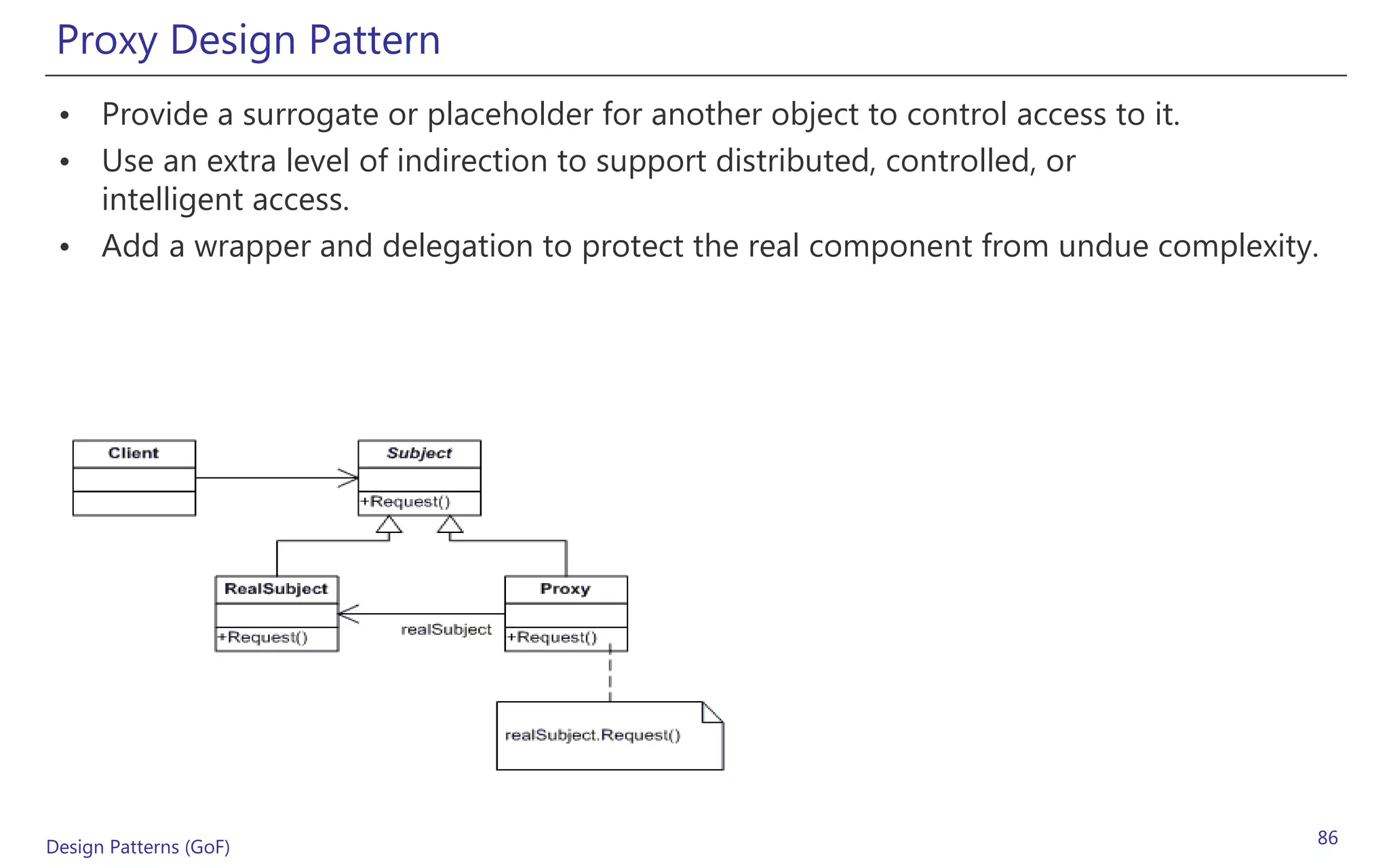Proxy Design Pattern
 • Provide a surrogate or placeholder for another object to control access to it.
 • Use an extra level of indirection to support distributed, controlled, or
   intelligent access.
 • Add a wrapper and delegation to protect the real component from undue complexity.




Design Patterns (GoF)                                                              86
 