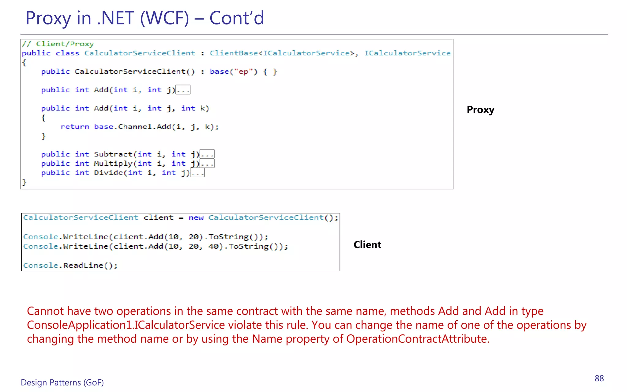 Proxy in .NET (WCF) – Cont’d



                                                                                      Proxy




                                                                Client




 Cannot have two operations in the same contract with the same name, methods Add and Add in type
 ConsoleApplication1.ICalculatorService violate this rule. You can change the name of one of the operations by
 changing the method name or by using the Name property of OperationContractAttribute.


Design Patterns (GoF)                                                                                            88
 