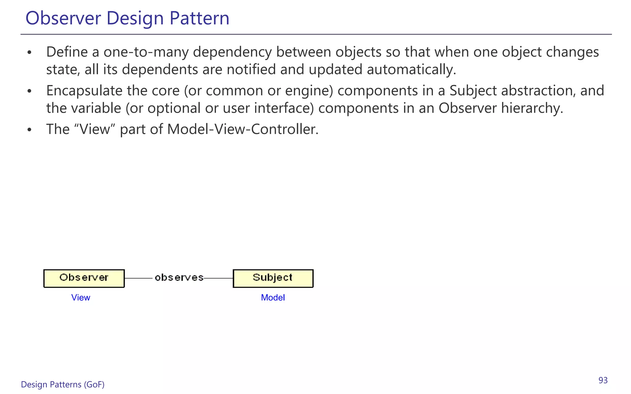Observer Design Pattern
 • Define a one-to-many dependency between objects so that when one object changes
   state, all its dependents are notified and updated automatically.
 • Encapsulate the core (or common or engine) components in a Subject abstraction, and
   the variable (or optional or user interface) components in an Observer hierarchy.
 • The “View” part of Model-View-Controller.




            View                   Model




Design Patterns (GoF)                                                                93
 