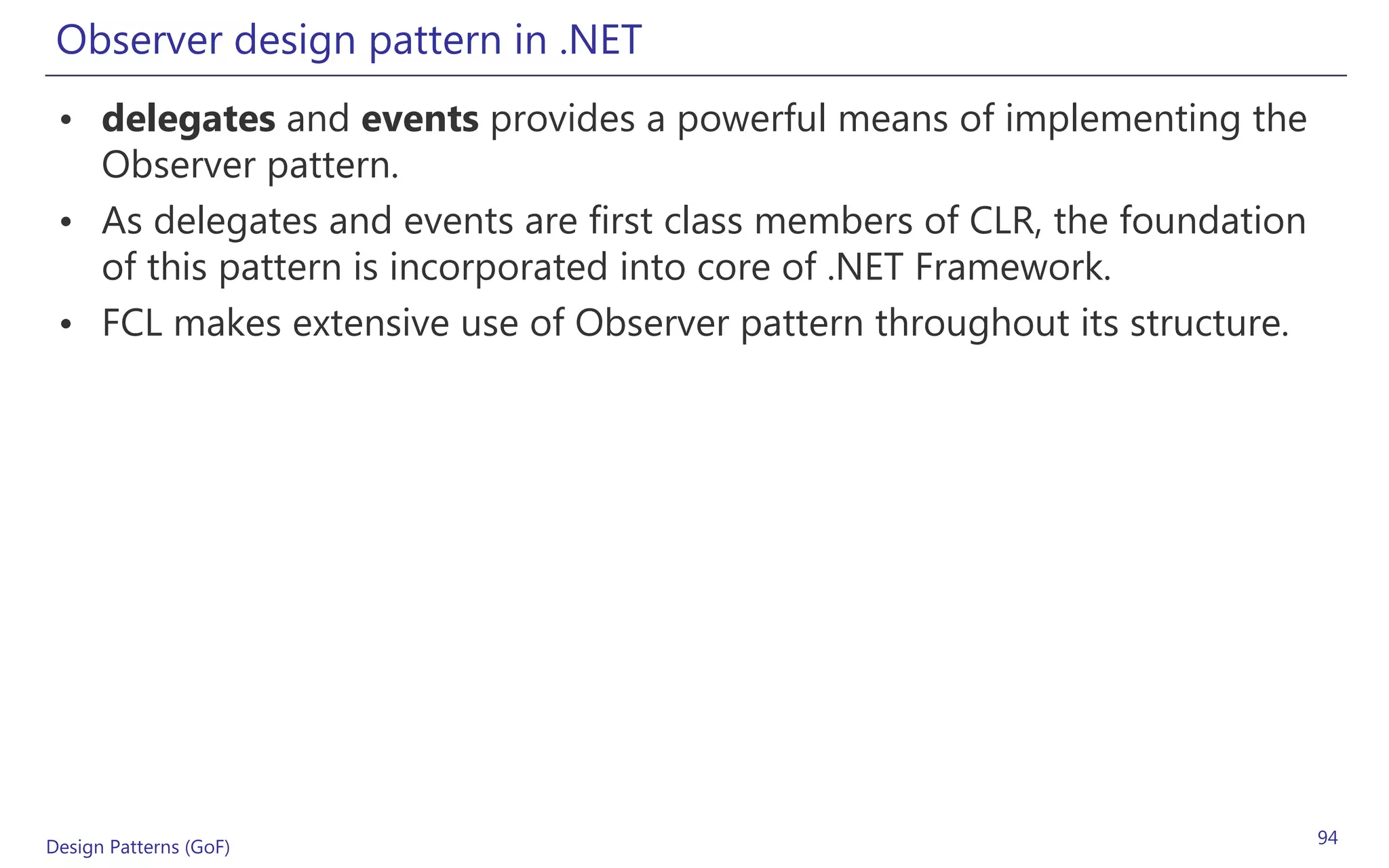 Observer design pattern in .NET
 • delegates and events provides a powerful means of implementing the
   Observer pattern.
 • As delegates and events are first class members of CLR, the foundation
   of this pattern is incorporated into core of .NET Framework.
 • FCL makes extensive use of Observer pattern throughout its structure.




Design Patterns (GoF)                                                       94
 