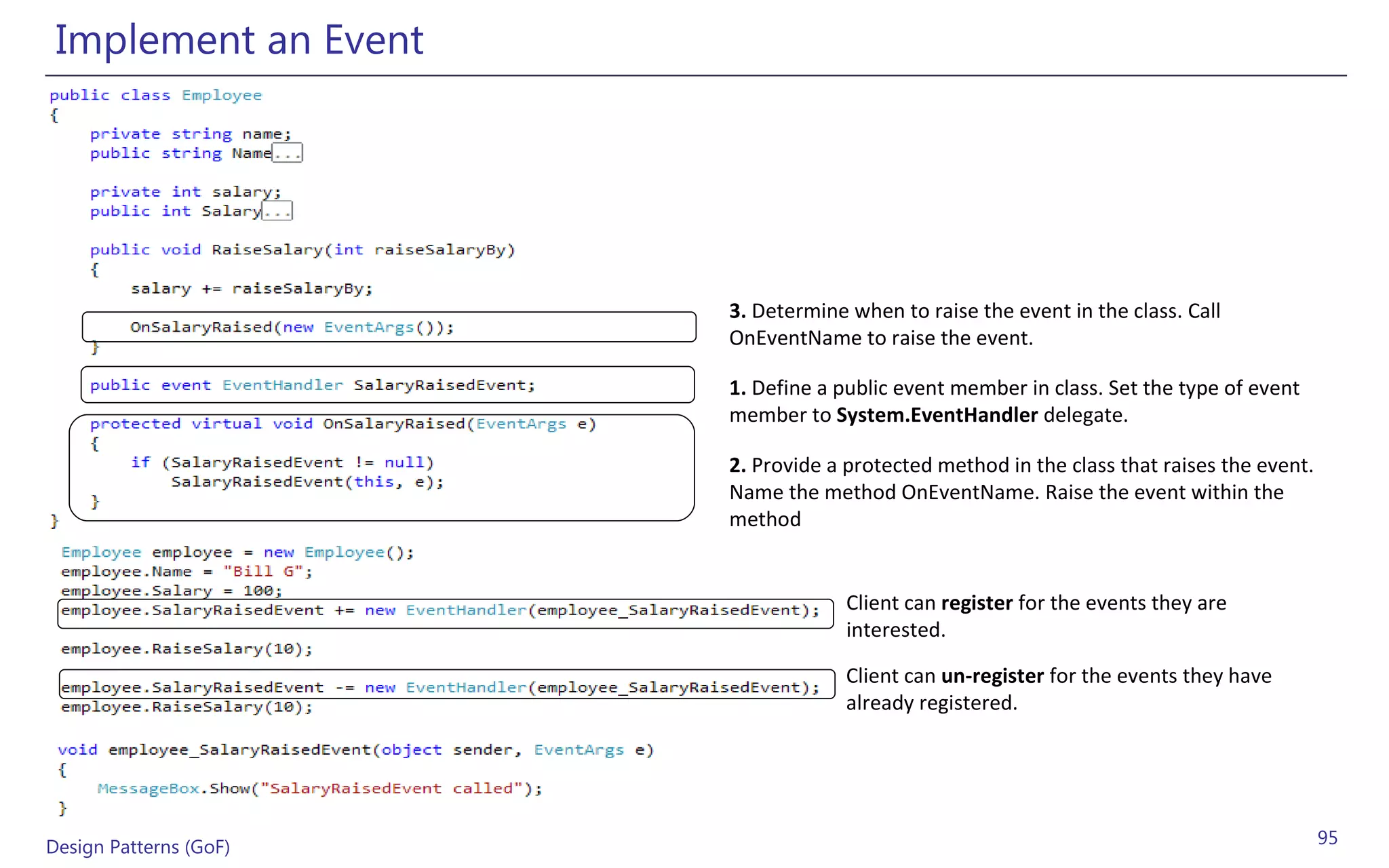 Implement an Event




                        3. Determine when to raise the event in the class. Call
                        OnEventName to raise the event.

                        1. Define a public event member in class. Set the type of event
                        member to System.EventHandler delegate.

                        2. Provide a protected method in the class that raises the event.
                        Name the method OnEventName. Raise the event within the
                        method


                                     Client can register for the events they are
                                     interested.

                                     Client can un-register for the events they have
                                     already registered.




Design Patterns (GoF)                                                                       95
 