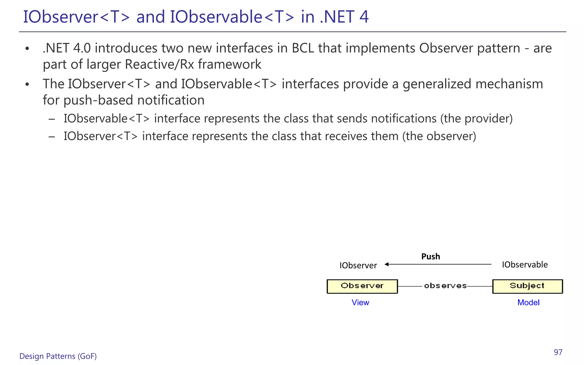 IObserver<T> and IObservable<T> in .NET 4
 • .NET 4.0 introduces two new interfaces in BCL that implements Observer pattern - are
   part of larger Reactive/Rx framework
 • The IObserver<T> and IObservable<T> interfaces provide a generalized mechanism
   for push-based notification
       – IObservable<T> interface represents the class that sends notifications (the provider)
       – IObserver<T> interface represents the class that receives them (the observer)




                                                                            Push
                                                             IObserver                     IObservable


                                                               View                              Model




Design Patterns (GoF)                                                                                    97
 