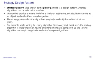 Strategy Design Pattern
 • Strategy pattern (also known as the policy pattern) is a design pattern, whereby
   algorithms can be selected at runtime.
 • Intended to provide a means to define a family of algorithms, encapsulate each one as
   an object, and make them interchangeable.
 • The strategy pattern lets the algorithms vary independently from clients that use
   them.
 • For example, while sorting has many algorithm (like binary sort, quick sort), the sorting
   algorithm is independent of how to objects/elements are compared. So the sorting
   algorithm can vary/change independent of compare algorithm.




Design Patterns (GoF)                                                                     111
 