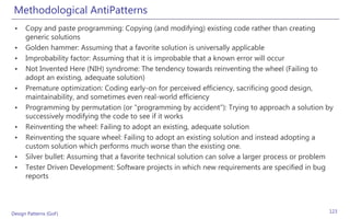 Methodological AntiPatterns
 •    Copy and paste programming: Copying (and modifying) existing code rather than creating
      generic solutions
 •    Golden hammer: Assuming that a favorite solution is universally applicable
 •    Improbability factor: Assuming that it is improbable that a known error will occur
 •    Not Invented Here (NIH) syndrome: The tendency towards reinventing the wheel (Failing to
      adopt an existing, adequate solution)
 •    Premature optimization: Coding early-on for perceived efficiency, sacrificing good design,
      maintainability, and sometimes even real-world efficiency
 •    Programming by permutation (or "programming by accident"): Trying to approach a solution by
      successively modifying the code to see if it works
 •    Reinventing the wheel: Failing to adopt an existing, adequate solution
 •    Reinventing the square wheel: Failing to adopt an existing solution and instead adopting a
      custom solution which performs much worse than the existing one.
 •    Silver bullet: Assuming that a favorite technical solution can solve a larger process or problem
 •    Tester Driven Development: Software projects in which new requirements are specified in bug
      reports




Design Patterns (GoF)                                                                               123
 
