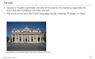 Facade
 • Facade or Façade is generally one side of the exterior of a building, especially the
   front, but also sometimes the sides and rear.
 • The word comes from the French language, literally meaning "frontage" or "face".




     Carlo Maderno's monumental façade of Saint Peter's basilica in Vatican City



Design Patterns (GoF)                                                                     125
 