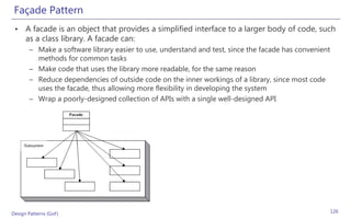 Façade Pattern
 • A facade is an object that provides a simplified interface to a larger body of code, such
   as a class library. A facade can:
       – Make a software library easier to use, understand and test, since the facade has convenient
         methods for common tasks
       – Make code that uses the library more readable, for the same reason
       – Reduce dependencies of outside code on the inner workings of a library, since most code
         uses the facade, thus allowing more flexibility in developing the system
       – Wrap a poorly-designed collection of APIs with a single well-designed API




Design Patterns (GoF)                                                                                  126
 