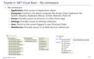 Façade in .NET Visual Basic - My namespace
  • My namespace
     – Application: Gets access to Application object
     – Computer: Contains info about computer like Audio, Clock Clipboard, File
       System, Registry, Keyboard, Mouse, Screen, Network, Ports etc
     – Forms: Provides access to all Forms in a Win Forms App
     – Settings: Provides access to Settings collection
     – User: Points to the current logged in user (Principal, Role)
     – WebService: Provides access to all Web Services referenced




Design Patterns (GoF)                                                             127
 