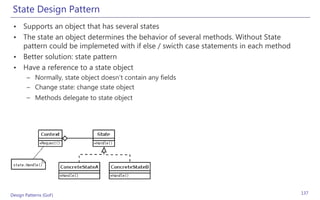 State Design Pattern
 • Supports an object that has several states
 • The state an object determines the behavior of several methods. Without State
   pattern could be implemeted with if else / swicth case statements in each method
 • Better solution: state pattern
 • Have a reference to a state object
       – Normally, state object doesn’t contain any fields
       – Change state: change state object
       – Methods delegate to state object




Design Patterns (GoF)                                                                 137
 