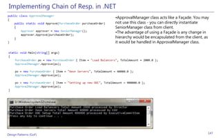 Implementing Chain of Resp. in .NET
                                   •ApprovalManager class acts like a Façade. You may
                                   not use this class - you can directly instantiate
                                   SeniorManager class from client.
                                   •The advantage of using a Façade is any change in
                                   hierarchy would be encapsulated from the client, as
                                   it would be handled in ApprovalManager class.




Design Patterns (GoF)                                                                147
 