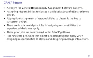 GRASP Pattern
 • Acronym for General Responsibility Assignment Software Patterns.
 • Assigning responsibilities to classes is a critical aspect of object-oriented
   design.
 • Appropriate assignment of responsibilities to classes is the key to
   successful design.
 • There are fundamental principles in assigning responsibilities that
   experienced designers apply.
 • These principles are summarized in the GRASP patterns.
 • Has nine core principles that object-oriented designers apply when
   assigning responsibilities to classes and designing message interactions.




Design Patterns (GoF)                                                          17
 