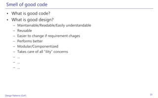 Smell of good code
 • What is good code?
 • What is good design?
       –    Maintainable/Readable/Easily understandable
       –    Reusable
       –    Easier to change if requirement chages
       –    Performs better
       –    Modular/Componentized
       –    Takes care of all “ility” concerns
       –    …
       –    …
       –    …




Design Patterns (GoF)                                     19
 