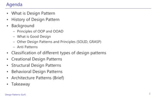 Agenda
 • What is Design Pattern
 • History of Design Pattern
 • Background
       –    Principles of OOP and OOAD
       –    What is Good Design
       –    Other Design Patterns and Principles (SOLID, GRASP)
       –    Anti Patterns
 •    Classification of different types of design patterns
 •    Creational Design Patterns
 •    Structural Design Patterns
 •    Behavioral Design Patterns
 •    Architecture Patterns (Brief)
 •    Takeaway

Design Patterns (GoF)                                             2
 