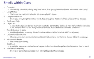 Smells within Class
 •    Comments
        – Should only be used to clarify "why" not "what". Can quickly become verbose and reduce code clarity.
 •    Long Method
        – The longer the method the harder it is to see what it’s doing.
 •    Long Parameter List
        – Don't pass everything the method needs. Pass enough so that the method gets everything it needs.
 •    Duplicated Code
 •    Large Class
        – A class that is trying to do too much can usually be identified by looking at how many instance variables
          it has. When a class has too many instance variables, duplicated code cannot be far behind.
 •    Type Embedded in Name
        – Avoid redundancy in naming. Prefer Schedule.Add(course) to Schedule.AddCourse(course)
 •    Uncommunicative Name
        – Choose names that communicate intent (pick the best name for the time, change it later if necessary).
 •    Inconsistent Names
        – Use names consistently.
 •    Dead Code
        – A variable, parameter, method, code fragment, class is not used anywhere (perhaps other than in tests).
 •    Speculative Generality
        – Don't over-generalize your code in an attempt to predict future needs.


Design Patterns (GoF)                                                                                             20
 