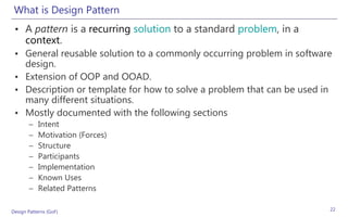 What is Design Pattern
 • A pattern is a recurring solution to a standard problem, in a
   context.
 • General reusable solution to a commonly occurring problem in software
   design.
 • Extension of OOP and OOAD.
 • Description or template for how to solve a problem that can be used in
   many different situations.
 • Mostly documented with the following sections
       –    Intent
       –    Motivation (Forces)
       –    Structure
       –    Participants
       –    Implementation
       –    Known Uses
       –    Related Patterns

Design Patterns (GoF)                                                   22
 