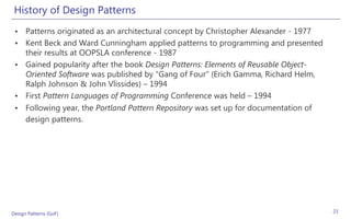 History of Design Patterns
 • Patterns originated as an architectural concept by Christopher Alexander - 1977
 • Kent Beck and Ward Cunningham applied patterns to programming and presented
   their results at OOPSLA conference - 1987
 • Gained popularity after the book Design Patterns: Elements of Reusable Object-
   Oriented Software was published by "Gang of Four" (Erich Gamma, Richard Helm,
   Ralph Johnson & John Vlissides) – 1994
 • First Pattern Languages of Programming Conference was held – 1994
 • Following year, the Portland Pattern Repository was set up for documentation of
   design patterns.




Design Patterns (GoF)                                                                23
 