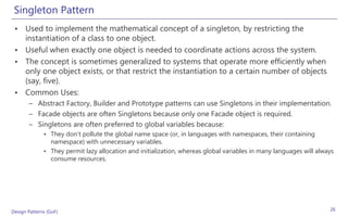 Singleton Pattern
 • Used to implement the mathematical concept of a singleton, by restricting the
   instantiation of a class to one object.
 • Useful when exactly one object is needed to coordinate actions across the system.
 • The concept is sometimes generalized to systems that operate more efficiently when
   only one object exists, or that restrict the instantiation to a certain number of objects
   (say, five).
 • Common Uses:
       – Abstract Factory, Builder and Prototype patterns can use Singletons in their implementation.
       – Facade objects are often Singletons because only one Facade object is required.
       – Singletons are often preferred to global variables because:
              • They don't pollute the global name space (or, in languages with namespaces, their containing
                namespace) with unnecessary variables.
              • They permit lazy allocation and initialization, whereas global variables in many languages will always
                consume resources.




Design Patterns (GoF)                                                                                               26
 