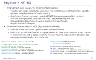 Singleton in .NET BCL
 • HttpContext class in ASP.NET implements Singleton
       – The class can not be instantiated using new. The current instance of HttpContext could be
         retrieved using HttpContext.Current property.
       – HttpContext.Current represents current ASP.NET Request context and this context is
         available throughout the course of an ASP.NET request starting with the
         HttpApplication.BeginRequest pipeline event all the way through
         HttpApplication.EndRequest
 • OperationContext class in WCF (System.ServiceModel)
       – Provides access the current operation execution environment.
       – Used to access callback channels in duplex services, to store extra state data across portions
         of the operations, and to access incoming message headers and properties as well as add
         outgoing message headers and properties.




Design Patterns (GoF)                                                                                 28
 