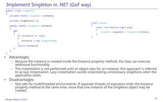 Implement Singleton in .NET (GoF way)




• Advantages:
     – Because the instance is created inside the Instance property method, the class can exercise
       additional functionality.
     – The instantiation is not performed until an object asks for an instance; this approach is referred
       to as lazy instantiation. Lazy instantiation avoids instantiating unnecessary singletons when the
       application starts.
• Disadvantages:
     – Not safe for multithreaded environments. If separate threads of execution enter the Instance
       property method at the same time, more that one instance of the Singleton object may be
       created.

Design Patterns (GoF)                                                                                  29
 