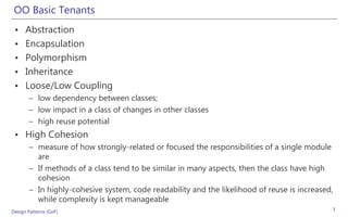OO Basic Tenants
 •    Abstraction
 •    Encapsulation
 •    Polymorphism
 •    Inheritance
 •    Loose/Low Coupling
       – low dependency between classes;
       – low impact in a class of changes in other classes
       – high reuse potential
 • High Cohesion
       – measure of how strongly-related or focused the responsibilities of a single module
         are
       – If methods of a class tend to be similar in many aspects, then the class have high
         cohesion
       – In highly-cohesive system, code readability and the likelihood of reuse is increased,
         while complexity is kept manageable
Design Patterns (GoF)                                                                        3
 