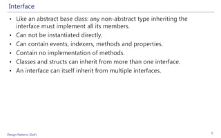 Interface
 • Like an abstract base class: any non-abstract type inheriting the
   interface must implement all its members.
 • Can not be instantiated directly.
 • Can contain events, indexers, methods and properties.
 • Contain no implementation of methods.
 • Classes and structs can inherit from more than one interface.
 • An interface can itself inherit from multiple interfaces.




Design Patterns (GoF)                                                  5
 