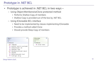 Prototype in .NET BCL
 • Prototype is achieved in .NET BCL in two ways –
       – Using Object.MemberwiseClone protected method
              • Performs Shallow Copy of members
              • Shallow Copy is provided out-of the box by .NET BCL
       – Using ICloneable BCL interface
              • Need to be implemented by classes implementing ICloneable
              • Provides a method called Clone
              • Should provide Deep Copy of members




Design Patterns (GoF)                                                       52
 