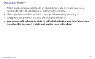 Decorator Pattern
 • Attach additional responsibilities to an object dynamically. Decorators provide a
   flexible alternative to subclassing for extending functionality.
 • Client-specified embellishment of a core object by recursively wrapping it.
 • Wrapping a gift, putting it in a box, and wrapping the box 
 • You want to add behavior or state to individual objects at run-time. Inheritance
   is not feasible because it is static and applies to an entire class.




Design Patterns (GoF)                                                                  75
 