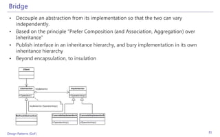 Bridge
 • Decouple an abstraction from its implementation so that the two can vary
   independently.
 • Based on the principle “Prefer Composition (and Association, Aggregation) over
   Inheritance”
 • Publish interface in an inheritance hierarchy, and bury implementation in its own
   inheritance hierarchy
 • Beyond encapsulation, to insulation




Design Patterns (GoF)                                                                  81
 