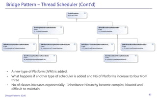 Bridge Pattern – Thread Scheduler (Cont’d)




 •    A new type of Platform (JVM) is added.
 •    What happens if another type of scheduler is added and No of Platforms increase to four from
      three
 •    No of classes increases exponentially - Inheritance Hierarchy become complex, bloated and
      difficult to maintain.
Design Patterns (GoF)                                                                                83
 
