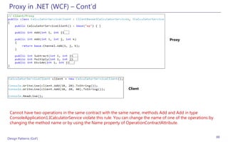 Proxy in .NET (WCF) – Cont’d



                                                                                      Proxy




                                                                Client




 Cannot have two operations in the same contract with the same name, methods Add and Add in type
 ConsoleApplication1.ICalculatorService violate this rule. You can change the name of one of the operations by
 changing the method name or by using the Name property of OperationContractAttribute.


Design Patterns (GoF)                                                                                            88
 