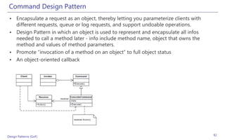 Command Design Pattern
 • Encapsulate a request as an object, thereby letting you parameterize clients with
   different requests, queue or log requests, and support undoable operations.
 • Design Pattern in which an object is used to represent and encapsulate all infos
   needed to call a method later - info include method name, object that owns the
   method and values of method parameters.
 • Promote “invocation of a method on an object” to full object status
 • An object-oriented callback




Design Patterns (GoF)                                                                  92
 