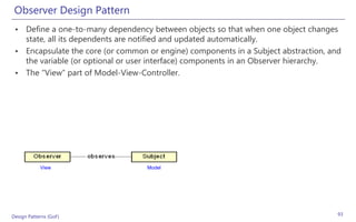 Observer Design Pattern
 • Define a one-to-many dependency between objects so that when one object changes
   state, all its dependents are notified and updated automatically.
 • Encapsulate the core (or common or engine) components in a Subject abstraction, and
   the variable (or optional or user interface) components in an Observer hierarchy.
 • The “View” part of Model-View-Controller.




            View                   Model




Design Patterns (GoF)                                                                93
 