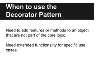 When to use the
Decorator Pattern
Need to add features or methods to an object
that are not part of the core logic.
Need e...