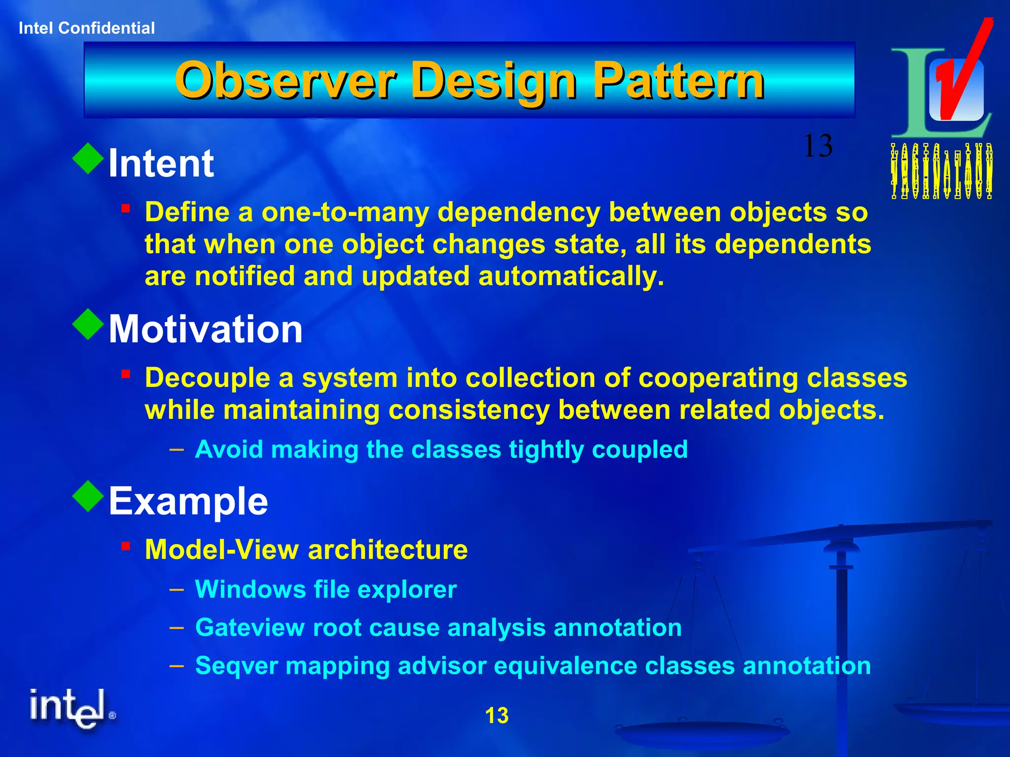 13
Intel Confidential
13
Observer Design PatternObserver Design Pattern
Intent
 Define a one-to-many dependency between objects so
that when one object changes state, all its dependents
are notified and updated automatically.
Motivation
 Decouple a system into collection of cooperating classes
while maintaining consistency between related objects.
– Avoid making the classes tightly coupled
Example
 Model-View architecture
– Windows file explorer
– Gateview root cause analysis annotation
– Seqver mapping advisor equivalence classes annotation
 