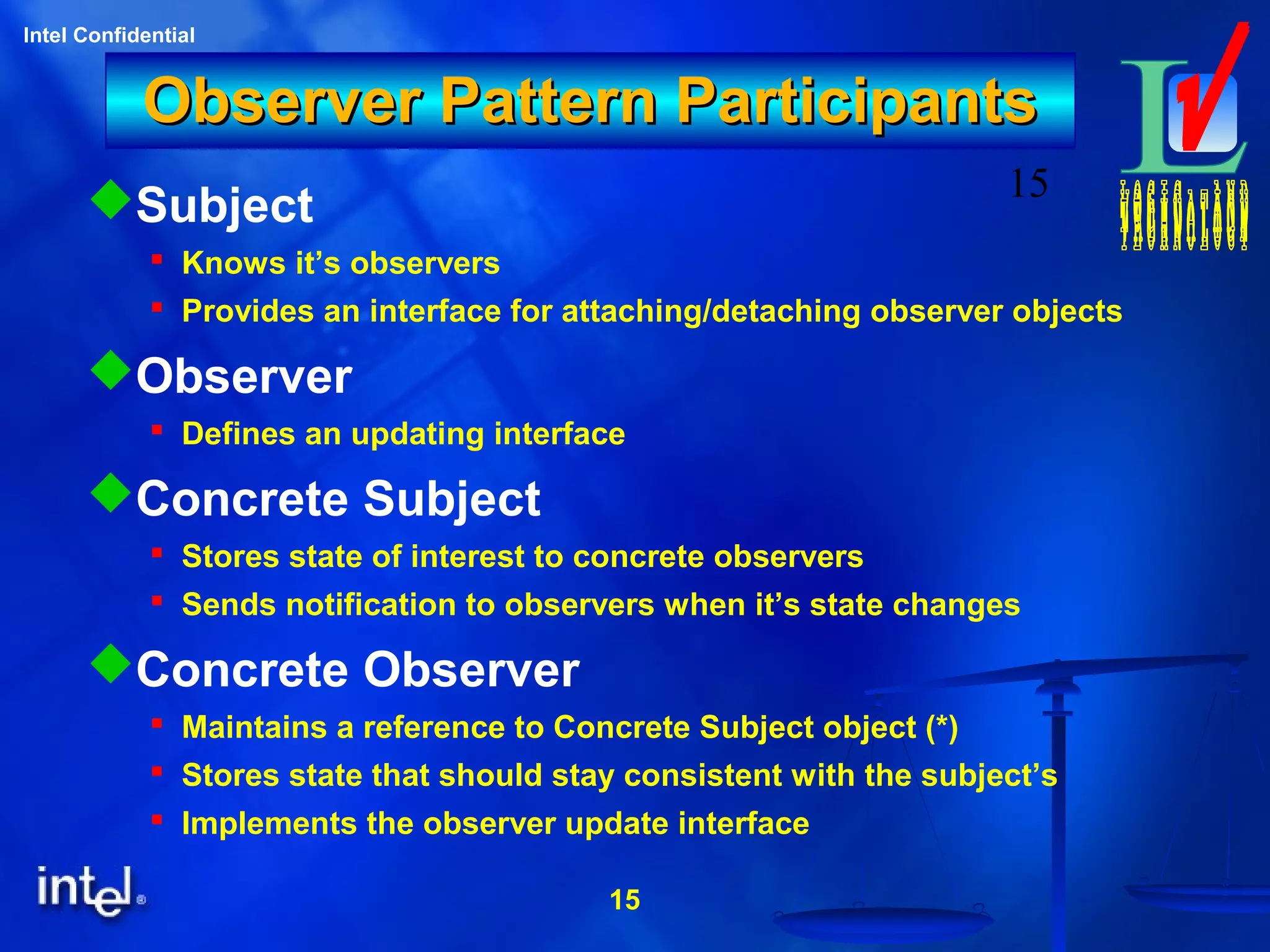 15
Intel Confidential
15
Observer Pattern ParticipantsObserver Pattern Participants
Subject
 Knows it’s observers
 Provides an interface for attaching/detaching observer objects
Observer
 Defines an updating interface
Concrete Subject
 Stores state of interest to concrete observers
 Sends notification to observers when it’s state changes
Concrete Observer
 Maintains a reference to Concrete Subject object (*)
 Stores state that should stay consistent with the subject’s
 Implements the observer update interface
 