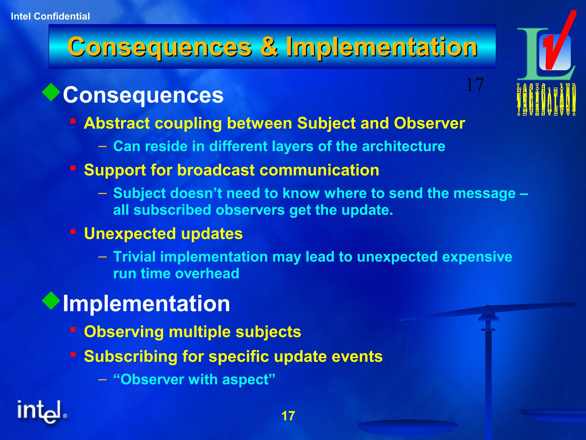 17
Intel Confidential
17
Consequences & ImplementationConsequences & Implementation
Consequences
 Abstract coupling between Subject and Observer
– Can reside in different layers of the architecture
 Support for broadcast communication
– Subject doesn’t need to know where to send the message –
all subscribed observers get the update.
 Unexpected updates
– Trivial implementation may lead to unexpected expensive
run time overhead
Implementation
 Observing multiple subjects
 Subscribing for specific update events
– “Observer with aspect”
 