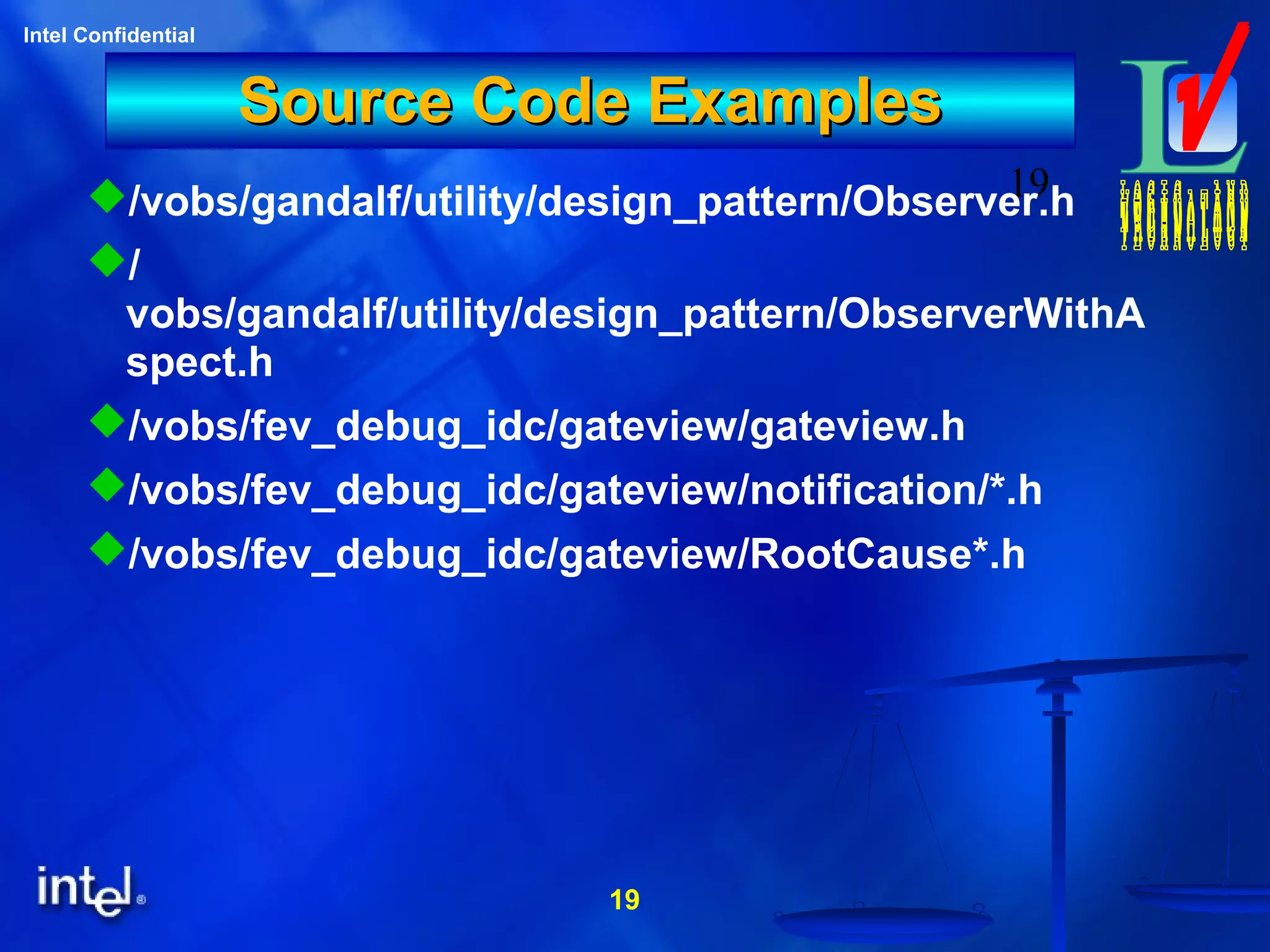 19
Intel Confidential
19
Source Code ExamplesSource Code Examples
/vobs/gandalf/utility/design_pattern/Observer.h
/
vobs/gandalf/utility/design_pattern/ObserverWithA
spect.h
/vobs/fev_debug_idc/gateview/gateview.h
/vobs/fev_debug_idc/gateview/notification/*.h
/vobs/fev_debug_idc/gateview/RootCause*.h
 