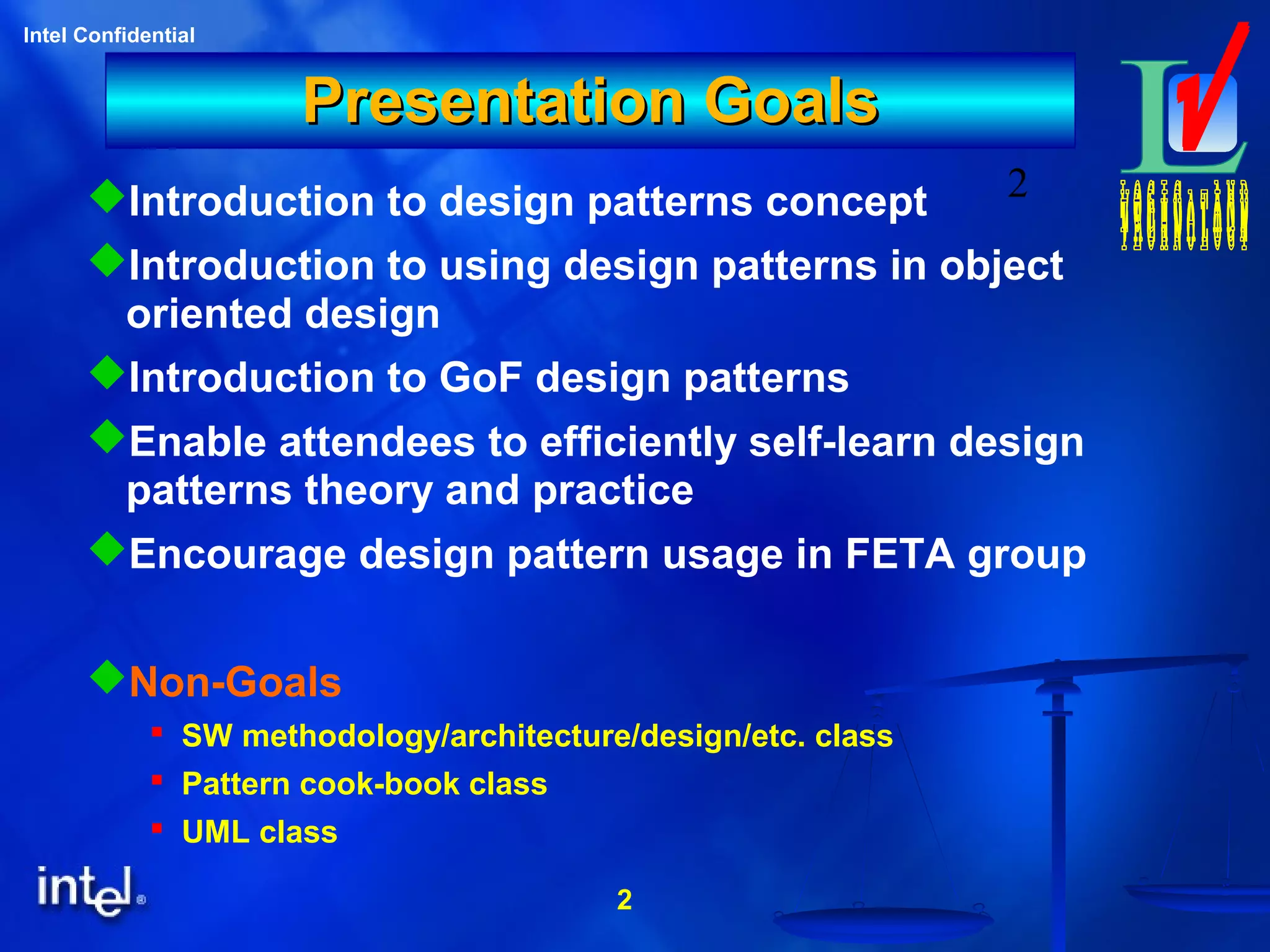2
Intel Confidential
2
Presentation GoalsPresentation Goals
Introduction to design patterns concept
Introduction to using design patterns in object
oriented design
Introduction to GoF design patterns
Enable attendees to efficiently self-learn design
patterns theory and practice
Encourage design pattern usage in FETA group
Non-Goals
 SW methodology/architecture/design/etc. class
 Pattern cook-book class
 UML class
 