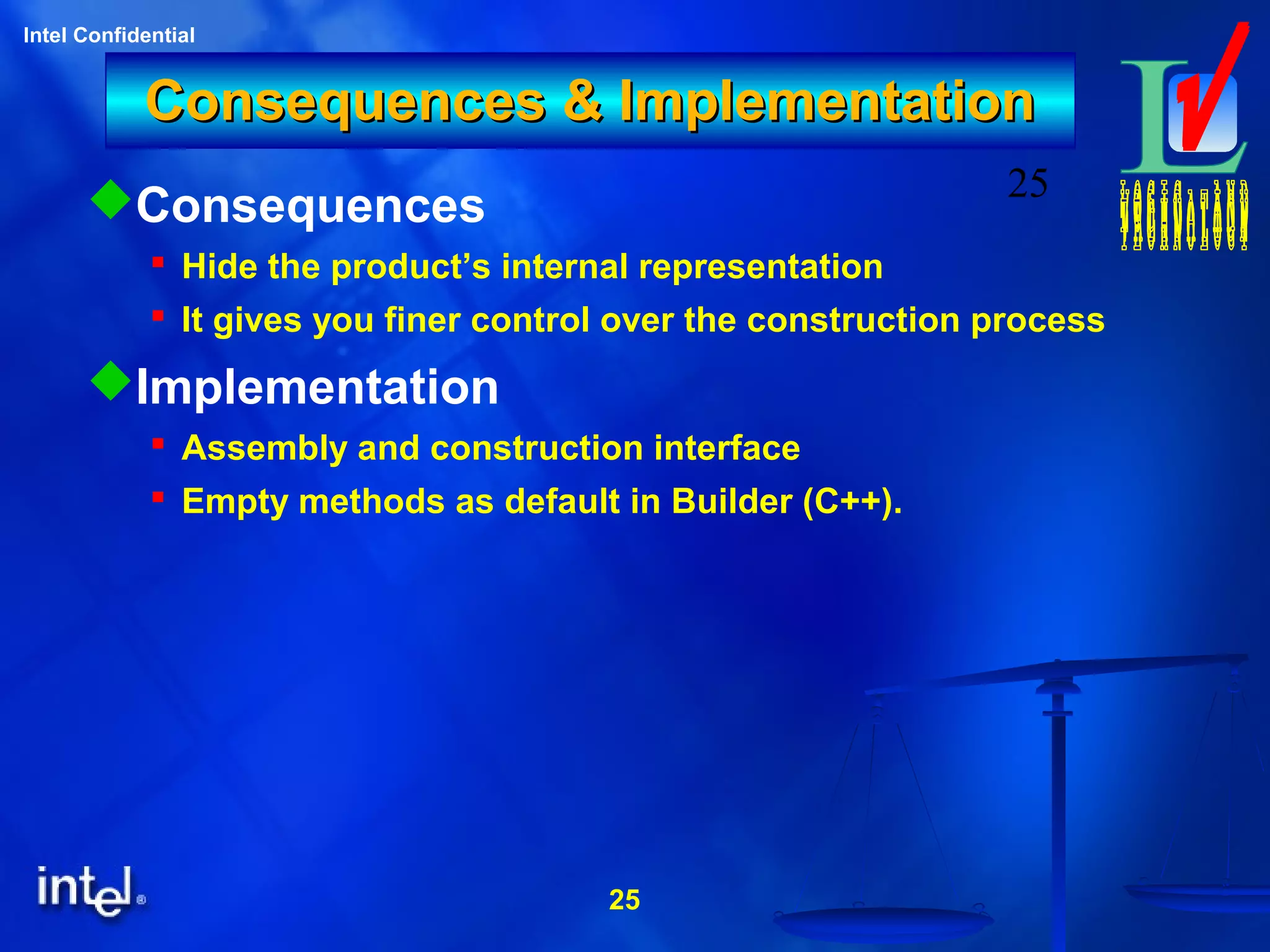 25
Intel Confidential
25
Consequences & ImplementationConsequences & Implementation
Consequences
 Hide the product’s internal representation
 It gives you finer control over the construction process
Implementation
 Assembly and construction interface
 Empty methods as default in Builder (C++).
 