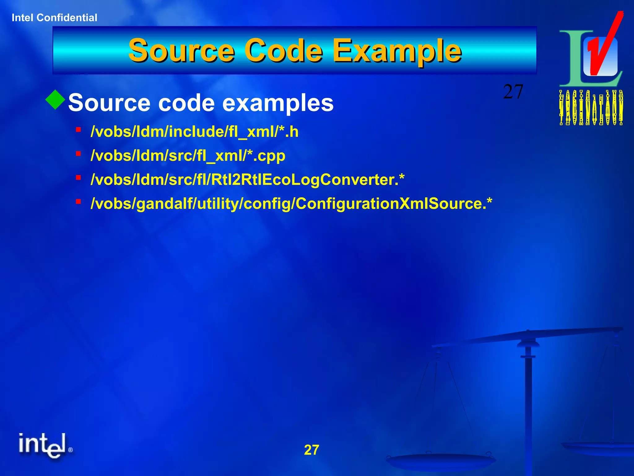 27
Intel Confidential
27
Source Code ExampleSource Code Example
Source code examples
 /vobs/ldm/include/fl_xml/*.h
 /vobs/ldm/src/fl_xml/*.cpp
 /vobs/ldm/src/fl/Rtl2RtlEcoLogConverter.*
 /vobs/gandalf/utility/config/ConfigurationXmlSource.*
 