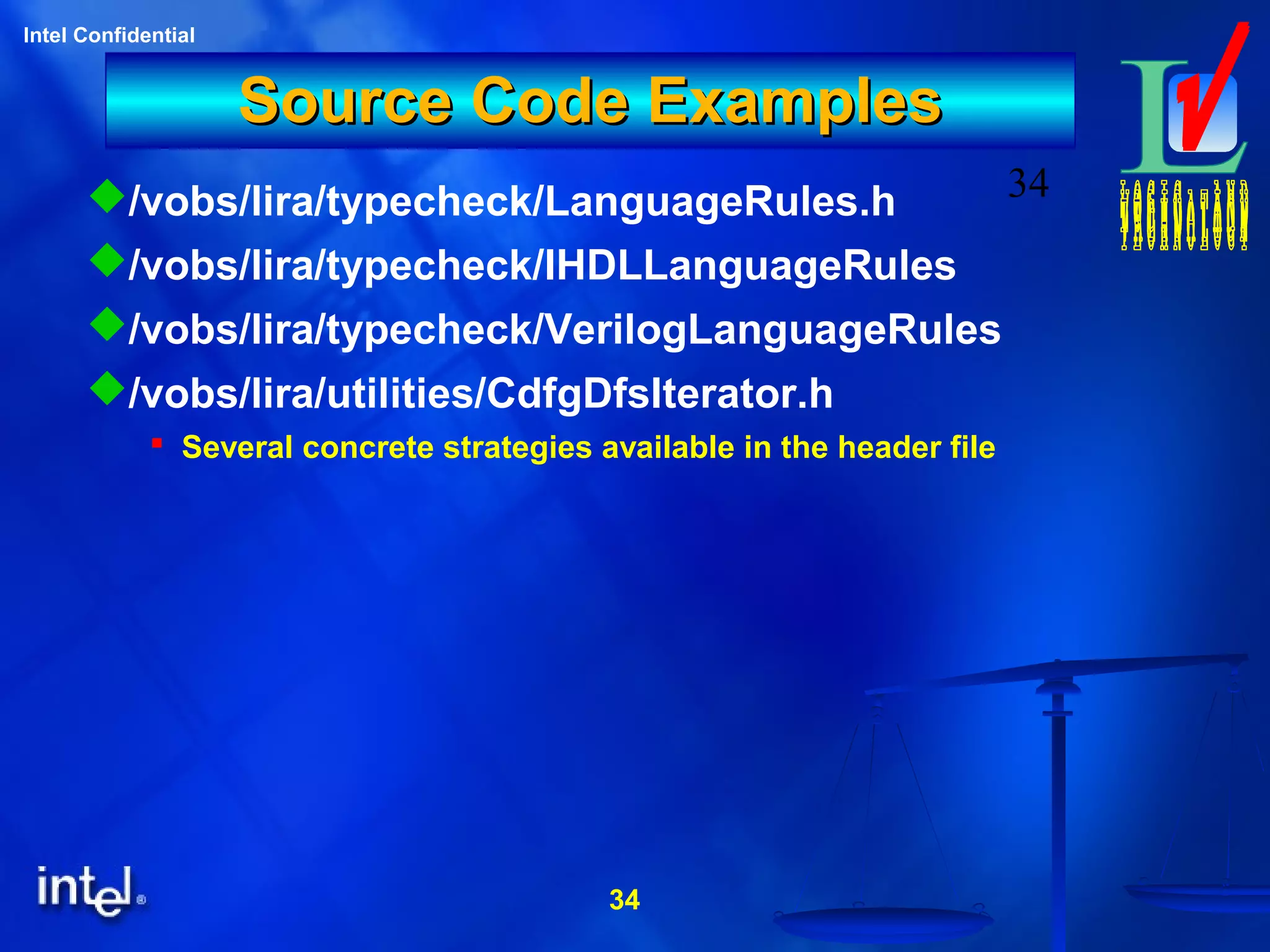 34
Intel Confidential
34
Source Code ExamplesSource Code Examples
/vobs/lira/typecheck/LanguageRules.h
/vobs/lira/typecheck/IHDLLanguageRules
/vobs/lira/typecheck/VerilogLanguageRules
/vobs/lira/utilities/CdfgDfsIterator.h
 Several concrete strategies available in the header file
 