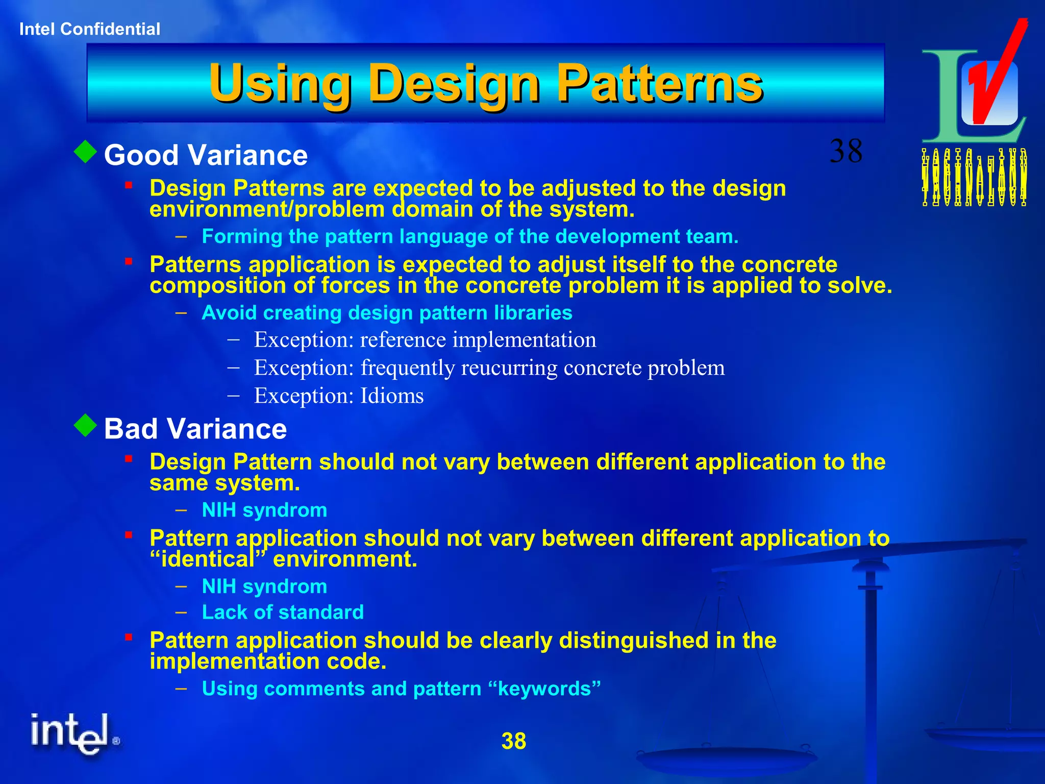38
Intel Confidential
38
Using Design PatternsUsing Design Patterns
Good Variance
 Design Patterns are expected to be adjusted to the design
environment/problem domain of the system.
– Forming the pattern language of the development team.
 Patterns application is expected to adjust itself to the concrete
composition of forces in the concrete problem it is applied to solve.
– Avoid creating design pattern libraries
– Exception: reference implementation
– Exception: frequently reucurring concrete problem
– Exception: Idioms
Bad Variance
 Design Pattern should not vary between different application to the
same system.
– NIH syndrom
 Pattern application should not vary between different application to
“identical” environment.
– NIH syndrom
– Lack of standard
 Pattern application should be clearly distinguished in the
implementation code.
– Using comments and pattern “keywords”
 