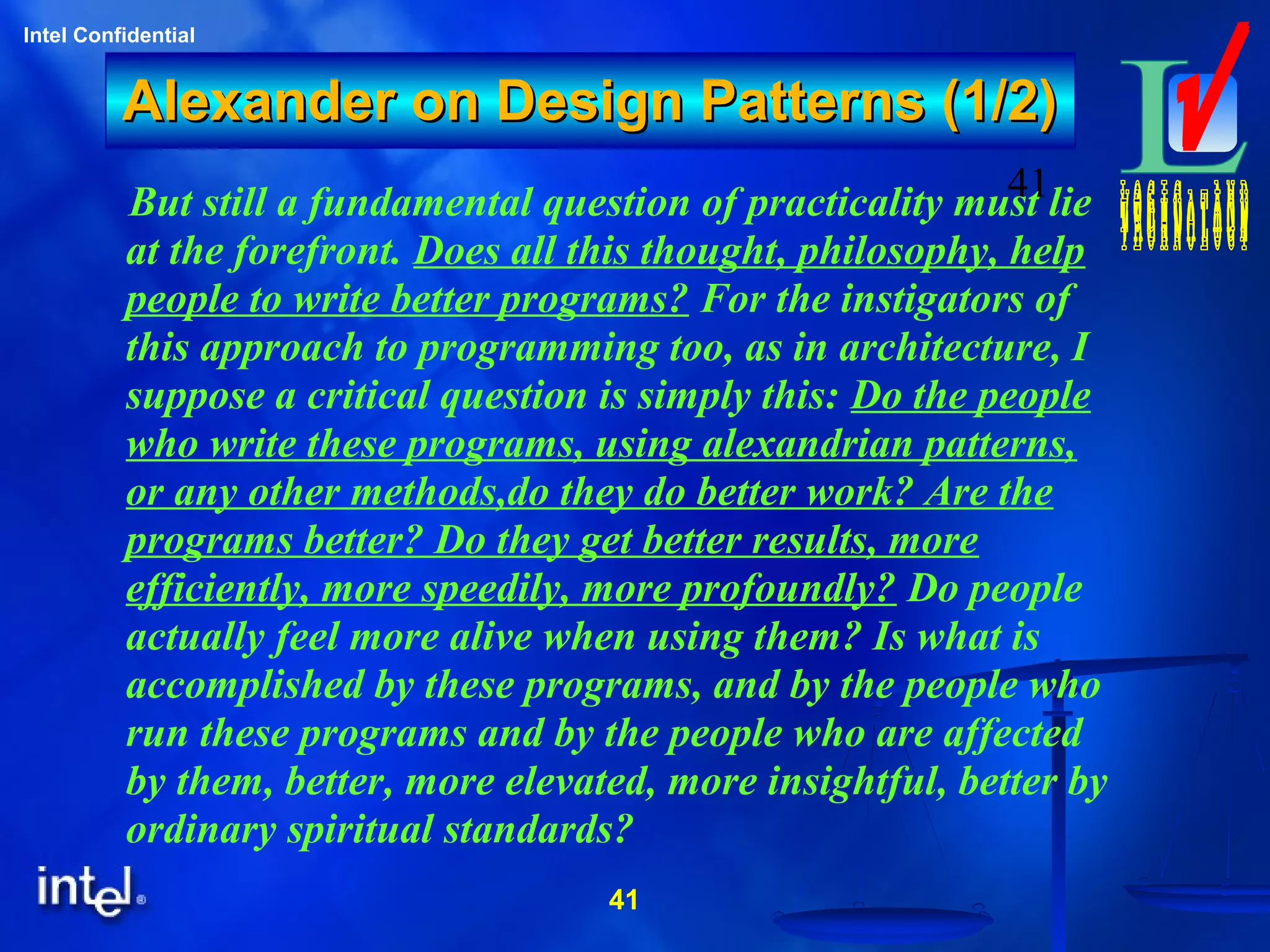 41
Intel Confidential
41
Alexander on Design Patterns (1/2)Alexander on Design Patterns (1/2)
But still a fundamental question of practicality must lie
at the forefront. Does all this thought, philosophy, help
people to write better programs? For the instigators of
this approach to programming too, as in architecture, I
suppose a critical question is simply this: Do the people
who write these programs, using alexandrian patterns,
or any other methods,do they do better work? Are the
programs better? Do they get better results, more
efficiently, more speedily, more profoundly? Do people
actually feel more alive when using them? Is what is
accomplished by these programs, and by the people who
run these programs and by the people who are affected
by them, better, more elevated, more insightful, better by
ordinary spiritual standards?
 