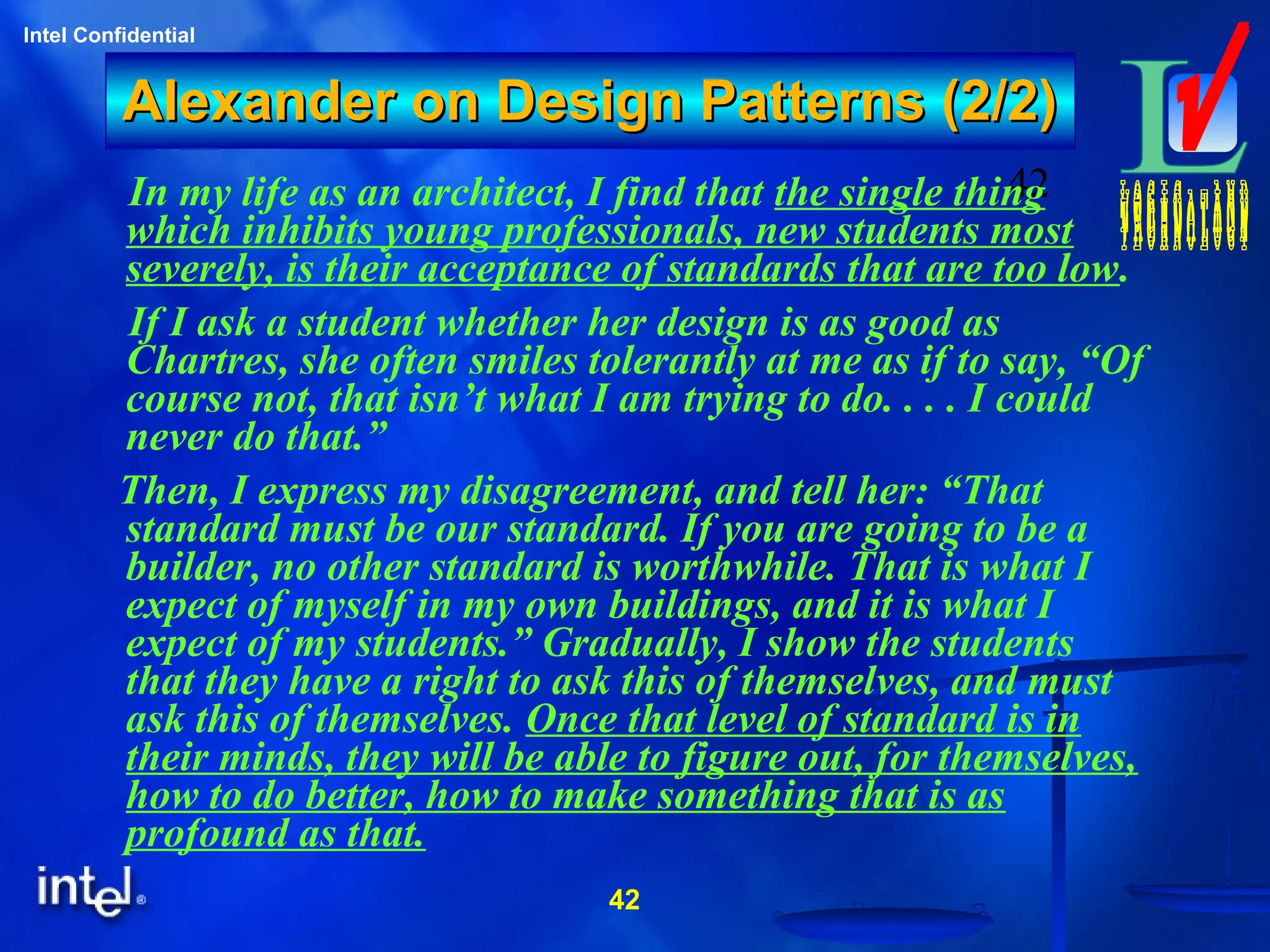 42
Intel Confidential
42
Alexander on Design Patterns (2/2)Alexander on Design Patterns (2/2)
In my life as an architect, I find that the single thing
which inhibits young professionals, new students most
severely, is their acceptance of standards that are too low.
If I ask a student whether her design is as good as
Chartres, she often smiles tolerantly at me as if to say, “Of
course not, that isn’t what I am trying to do. . . . I could
never do that.”
Then, I express my disagreement, and tell her: “That
standard must be our standard. If you are going to be a
builder, no other standard is worthwhile. That is what I
expect of myself in my own buildings, and it is what I
expect of my students.” Gradually, I show the students
that they have a right to ask this of themselves, and must
ask this of themselves. Once that level of standard is in
their minds, they will be able to figure out, for themselves,
how to do better, how to make something that is as
profound as that.
 