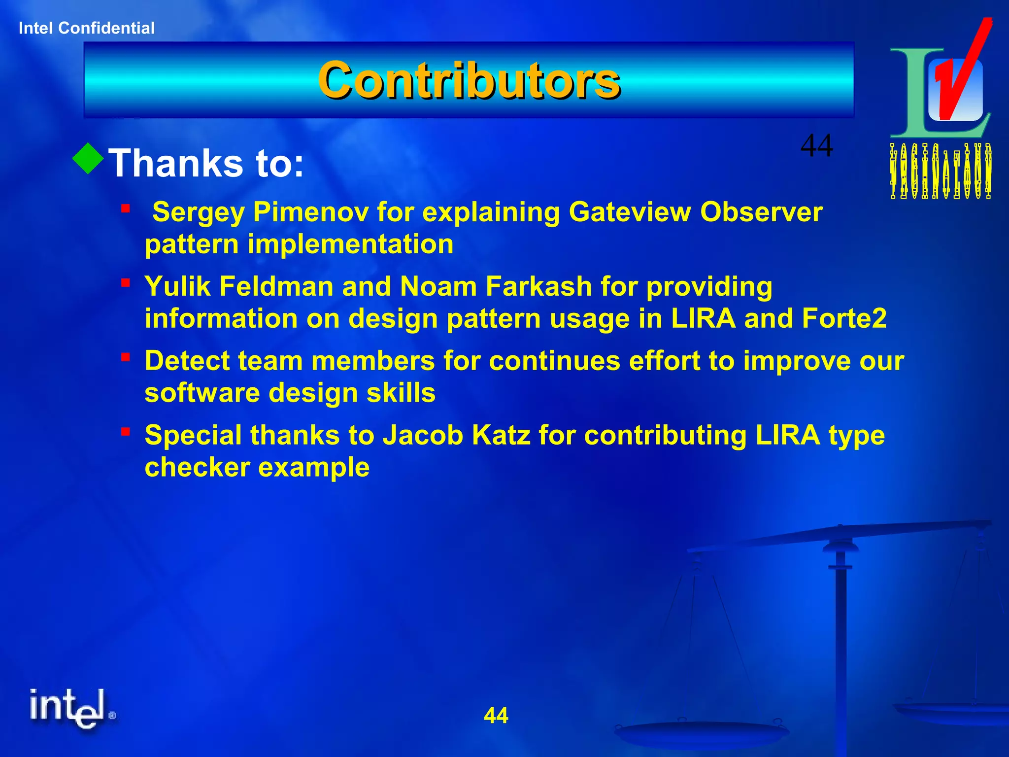 44
Intel Confidential
44
ContributorsContributors
Thanks to:
 Sergey Pimenov for explaining Gateview Observer
pattern implementation
 Yulik Feldman and Noam Farkash for providing
information on design pattern usage in LIRA and Forte2
 Detect team members for continues effort to improve our
software design skills
 Special thanks to Jacob Katz for contributing LIRA type
checker example
 