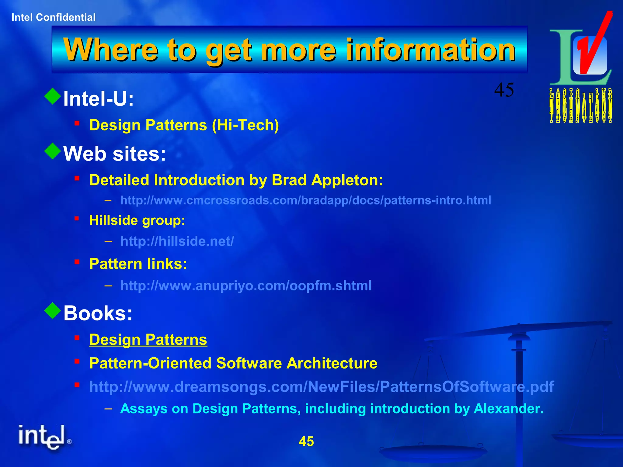 45
Intel Confidential
45
Where to get more informationWhere to get more information
Intel-U:
 Design Patterns (Hi-Tech)
Web sites:
 Detailed Introduction by Brad Appleton:
– http://www.cmcrossroads.com/bradapp/docs/patterns-intro.html
 Hillside group:
– http://hillside.net/
 Pattern links:
– http://www.anupriyo.com/oopfm.shtml
Books:
 Design Patterns
 Pattern-Oriented Software Architecture
 http://www.dreamsongs.com/NewFiles/PatternsOfSoftware.pdf
– Assays on Design Patterns, including introduction by Alexander.
 