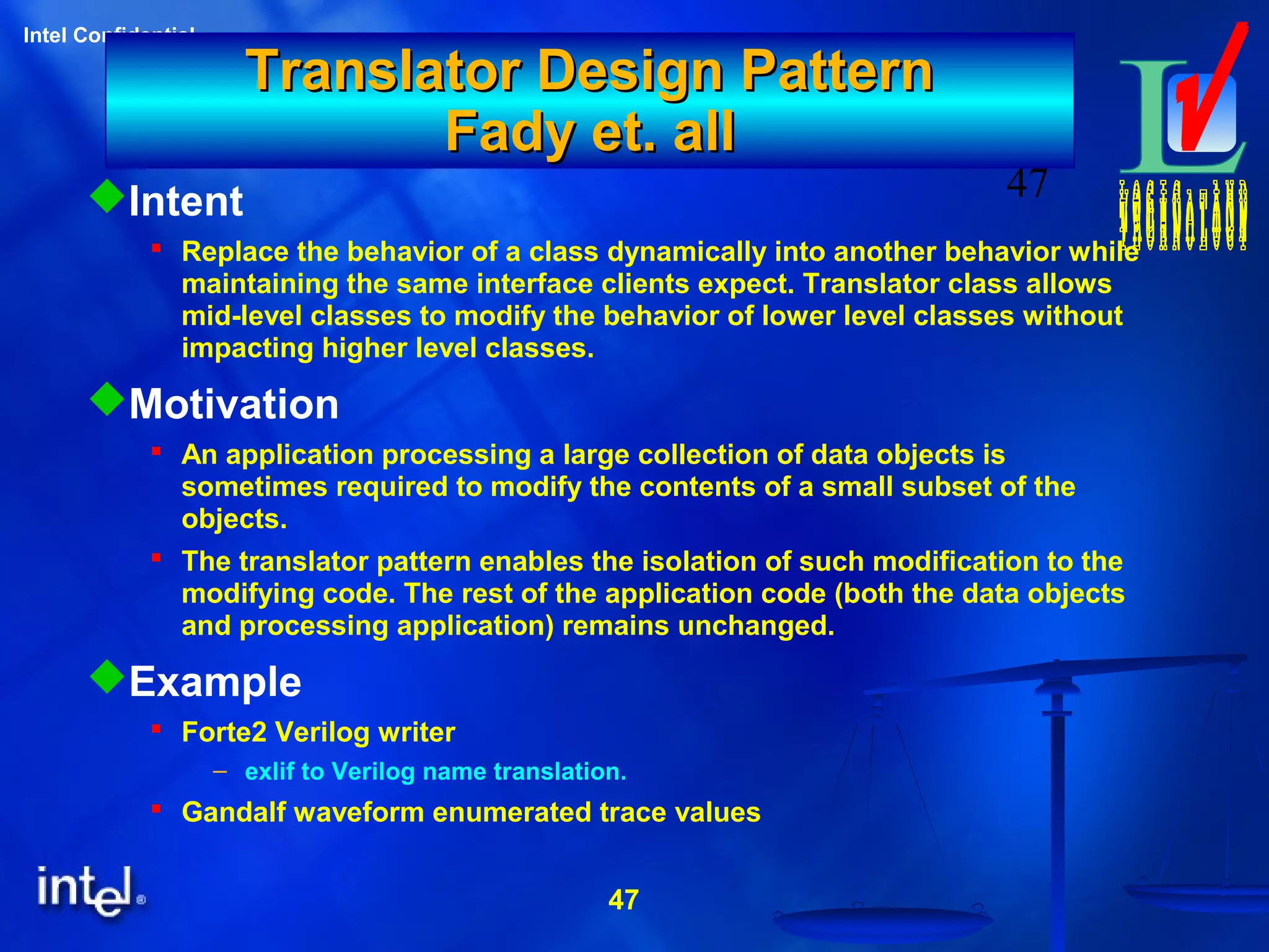 47
Intel Confidential
47
Translator Design PatternTranslator Design Pattern
Fady et. allFady et. all
Intent
 Replace the behavior of a class dynamically into another behavior while
maintaining the same interface clients expect. Translator class allows
mid-level classes to modify the behavior of lower level classes without
impacting higher level classes.
Motivation
 An application processing a large collection of data objects is
sometimes required to modify the contents of a small subset of the
objects.
 The translator pattern enables the isolation of such modification to the
modifying code. The rest of the application code (both the data objects
and processing application) remains unchanged.
Example
 Forte2 Verilog writer
– exlif to Verilog name translation.
 Gandalf waveform enumerated trace values
 