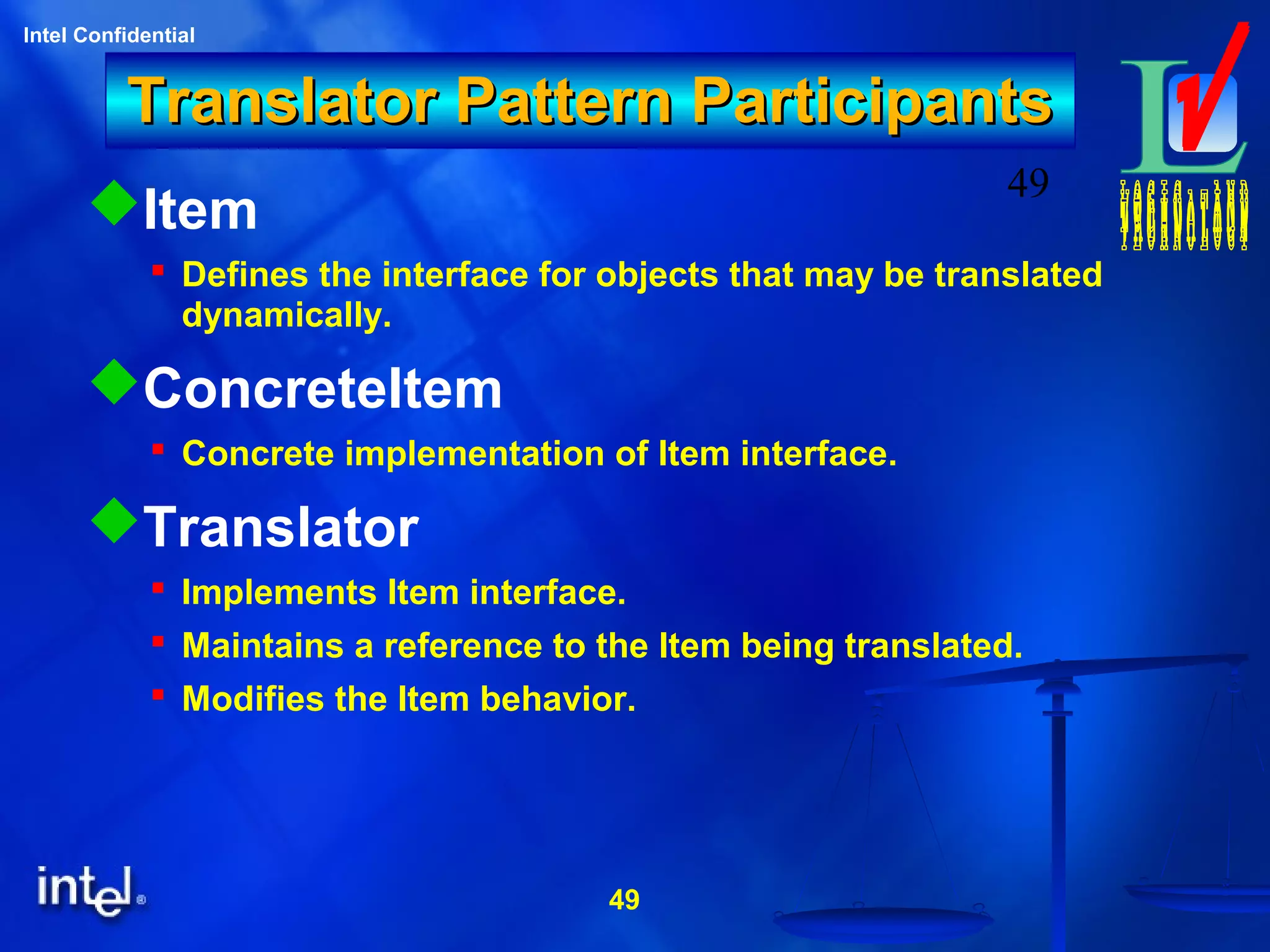 49
Intel Confidential
49
Translator Pattern ParticipantsTranslator Pattern Participants
Item
 Defines the interface for objects that may be translated
dynamically.
ConcreteItem
 Concrete implementation of Item interface.
Translator
 Implements Item interface.
 Maintains a reference to the Item being translated.
 Modifies the Item behavior.
 