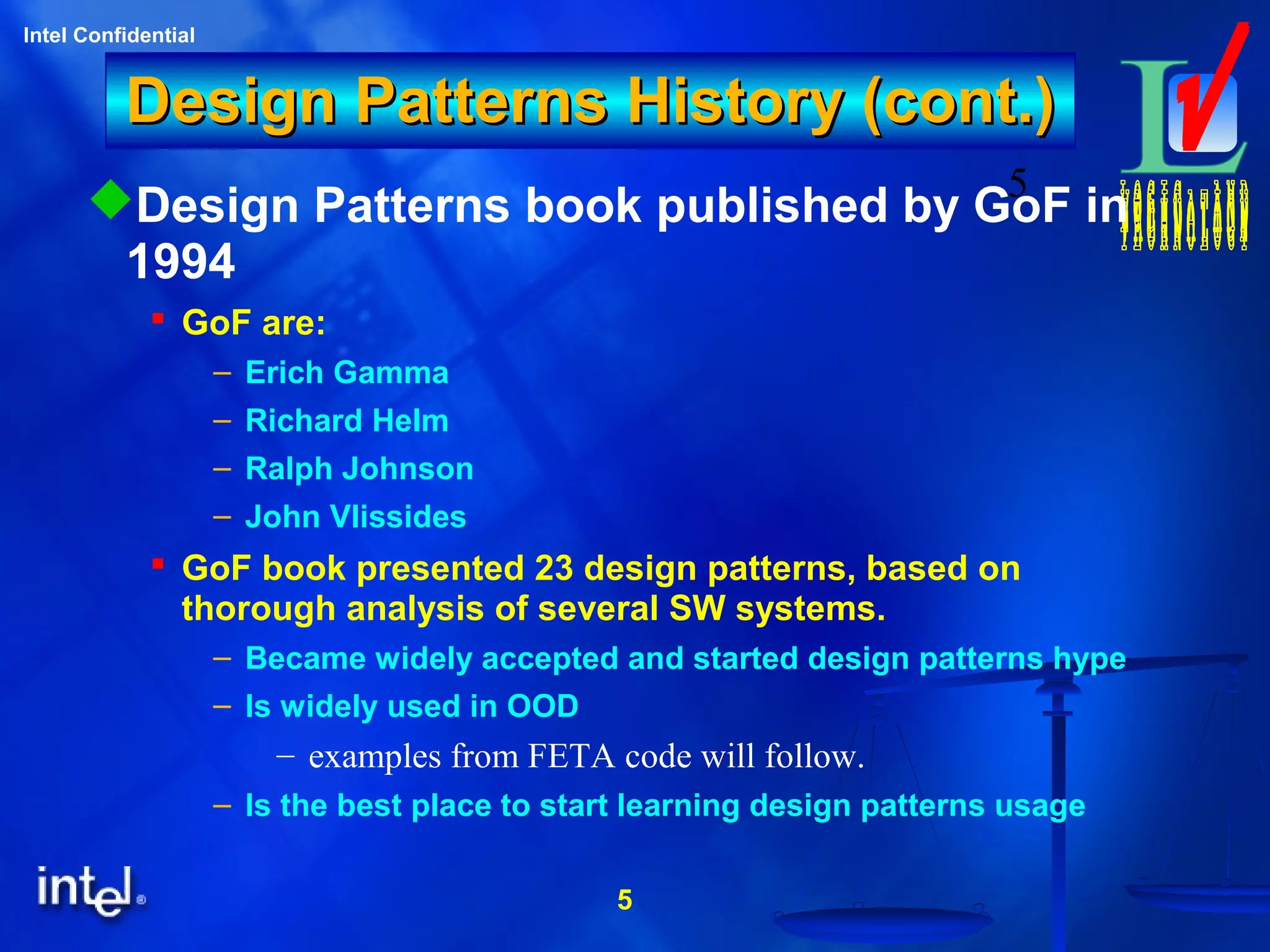 5
Intel Confidential
5
Design Patterns History (cont.)Design Patterns History (cont.)
Design Patterns book published by GoF in
1994
 GoF are:
– Erich Gamma
– Richard Helm
– Ralph Johnson
– John Vlissides
 GoF book presented 23 design patterns, based on
thorough analysis of several SW systems.
– Became widely accepted and started design patterns hype
– Is widely used in OOD
– examples from FETA code will follow.
– Is the best place to start learning design patterns usage
 